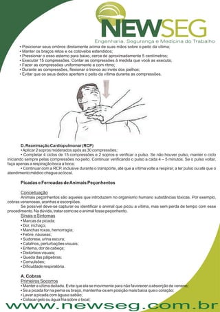 www.newseg.com.br
• Posicionar seus ombros diretamente acima de suas mãos sobre o peito da vítima;
• Manter os braços retos e os cotovelos estendidos;
• Pressionar o osso esterno para baixo, cerca de aproximadamente 5 centímetros;
• Executar 15 compressões. Contar as compressões à medida que você as executa;
• Fazer as compressões uniformemente e com ritmo;
• Durante as compressões, flexionar o tronco ao invés dos joelhos;
• Evitar que os seus dedos apertem o peito da vítima durante as compressões.
•
D. Reanimação Cardiopulmonar (RCP)
•Aplicar 2 sopros moderados após as 30 compressões;
• Completar 4 ciclos de 15 compressões e 2 sopros e verificar o pulso. Se não houver pulso, manter o ciclo
iniciando sempre pelas compressões no peito. Continuar verificando o pulso a cada 4 – 5 minutos. Se o pulso voltar,
faça apenas a respiração boca a boca;
• Continuar com a RCP, inclusive durante o transporte, até que a vítima volte a respirar, a ter pulso ou até que o
atendimento médico chegue ao local.
Animais peçonhentos são aqueles que introduzem no organismo humano substâncias tóxicas. Por exemplo,
cobras venenosas, aranhas e escorpiões.
Se possível deve-se capturar ou identificar o animal que picou a vítima, mas sem perda de tempo com esse
procedimento. Na dúvida, tratar como se o animal fosse peçonhento.
Marcas da picada;
• Dor, inchaço;
• Manchas roxas, hemorragia;
• Febre, náuseas;
• Sudorese, urina escura;
• Calafrios, perturbações visuais;
• Eritema, dor de cabeça;
• Distúrbios visuais;
• Queda das pálpebras;
• Convulsões;
• Dificuldade respiratória.
• Manter a vítima deitada. Evite que ela se movimente para não favorecer a absorção de veneno;
• Se a picada for na perna ou braço, mantenha-os em posição mais baixa que o coração;
• Lavar a picada com água e sabão;
• Colocar gelo ou água fria sobre o local;
Picadas e Ferroadas deAnimais Peçonhentos
A. Cobras
Conceituação
Sinais e Sintomas
Primeiros Socorros
 