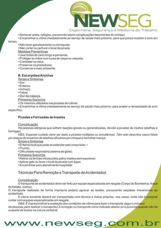 www.newseg.com.br
• Dor de cabeça.
.
• Remover anéis, relógios, prevenindo assim complicações decorrentes do inchaço;
• Encaminhar a vítima imediatamente ao serviço de saúde mais próximo, para que possa receber o soro em
tempo;
• Não fazer garroteamento ou torniquete;
• Não cortar ou perfurar o local da picada.
• Usar botas de cano longo e perneiras;
• Proteger as mãos com luvas de raspa ou vaqueta;
• Combater os ratos;
• Preservar os predadores;
• Conservar o meio ambiente.
• Dor;
• Eritema;
• Inchaço;
• Febre;
• Os mesmos utilizados nas picadas de cobras;
• Encaminhar a vítima imediatamente ao serviço de saúde mais próximo, para avaliar a necessidade de soro
específico
Há pessoas alérgicas que sofrem reações graves ou generalizadas, devido a picadas de insetos (abelhas e
formigas).
• Eritema local que pode se estender pelo corpo todo; •
• Prurido;
• Dificuldade respiratória (edema de glote).
• Retirar os ferrões introduzidos pelos insetos sem espremer;
•Aplicar gelo ou lavar o local da picada com água;
• Encaminhar para atendimento hospitalar.
O transporte de acidentados deve ser feito por equipe especializada em resgate (Corpo de Bombeiros,Anjos
doAsfalto, outros).
O transporte realizado de forma imprópria poderá agravar as lesões, provocando seqüelas irreversíveis ao
acidentado.
A vítima somente deverá ser transportada com técnica e meios próprios, nos casos, onde não é possível
contar com equipes especializadas em resgate.
Medidas Preventivas
Sinais e Sintomas
Primeiros Socorros
Conceituação
Sinais e Sintomas
Primeiros Socorros
Conceituação
B. Escorpiões/Aranhas
Picadas e Ferroadas de Insetos
OBS: Especial cuidado deve ser dado a picadas múltiplas ou simultâneas. Têm sido descritos casos fatais
por ataque de enxames de abelhas africanas por choque e hemólise maciça.
OBS: É imprescindível a avaliação das condições da vítima para fazer o transporte seguro (número
de pessoas para realizar o transporte).A remoção ou transporte como indicado abaixo só é possível quando não há
suspeita de lesões na coluna vertebral.
Técnicas Para Remoção eTransporte deAcidentados
 