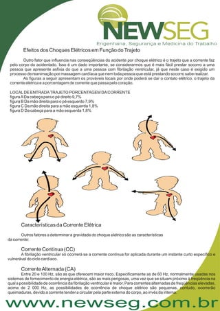 www.newseg.com.br
Efeitos dos Choques Elétricos em Função doTrajeto
Outro fator que influencia nas conseqüências do acidente por choque elétrico é o trajeto que a corrente faz
pelo corpo do acidentado. Isso é um dado importante, se considerarmos que é mais fácil prestar socorro a uma
pessoa que apresente asfixia do que a uma pessoa com fibrilação ventricular, já que neste caso é exigido um
processo de reanimação por massagem cardíaca que nem toda pessoa que está prestando socorro sabe realizar.
As figuras a seguir apresentam os prováveis locais por onde poderá se dar o contato elétrico, o trajeto da
corrente elétrica e a porcentagem de corrente que passa pelo coração.
LOCALDE ENTRADATRAJETO PORCENTAGEM DACORRENTE
figuraADa cabeça para o pé direito 9,7%
figura B Da mão direita para o pé esquerdo 7,9%
figura C Da mão direita para a mão esquerda 1,8%
figura D Da cabeça para a mão esquerda 1,8%
Características da Corrente Elétrica
Corrente Contínua (CC)
CorrenteAlternada (CA)
Outros fatores a determinar a gravidade do choque elétrico são as características
da corrente:
A fibrilação ventricular só ocorrerá se a corrente contínua for aplicada durante um instante curto específico e
vulnerável do ciclo cardíaco.
Entre 20 e 100 Hz, são as que oferecem maior risco. Especificamente as de 60 Hz, normalmente usadas nos
sistemas de fornecimento de energia elétrica, são as mais perigosas, uma vez que se situam próximo à freqüência na
qual a possibilidade de ocorrência da fibrilação ventricular é maior. Para correntes alternadas de freqüências elevadas,
acima de 2 000 Hz, as possibilidades de ocorrência de choque elétrico são pequenas, contudo, ocorrerão
queimaduras, devido a corrente tender a circular pela parte externa do corpo, ao invés da interna.
 