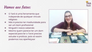 Vamos aos fatos:
❖ O Tarô é uma ferramenta que
independe de qualquer vínculo
religioso
❖ Não é preciso ter mediunidade para
ser um bom profissional
❖ Ninguém nasce sabendo
❖ Mesmo quem parece ter um dom
especial para ler o Tarot precisa
estudar e praticar, pois só assim
podemos nos aperfeiçoar
 