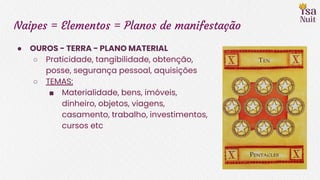 Naipes = Elementos = Planos de manifestação
● OUROS - TERRA - PLANO MATERIAL
○ Praticidade, tangibilidade, obtenção,
posse, segurança pessoal, aquisições
○ TEMAS:
■ Materialidade, bens, imóveis,
dinheiro, objetos, viagens,
casamento, trabalho, investimentos,
cursos etc
 