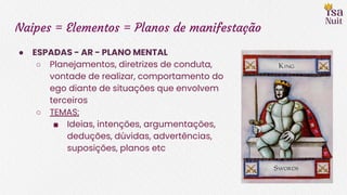 Naipes = Elementos = Planos de manifestação
● ESPADAS - AR - PLANO MENTAL
○ Planejamentos, diretrizes de conduta,
vontade de realizar, comportamento do
ego diante de situações que envolvem
terceiros
○ TEMAS:
■ Ideias, intenções, argumentações,
deduções, dúvidas, advertências,
suposições, planos etc
 