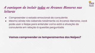 A vantagem de incluir todos os Arcanos Menores nas
leituras
● Compreender o estado emocional do consulente
● Mesmo ainda não sabendo totalmente os Arcanos Menores, você
pode usar o Naipe para entender como está a situação do
consulente em relação à questão perguntada
Vamos compreender os temperamentos dos Naipes?
 