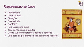 Temperamento de Ouros
● Praticidade
● Objetividade
● Atenção
● Serenidade
● Conforto
● Não fala muito de si
● Tem confiança no que faz
● Conta tudo em detalhes, desde o começo
● Lida com os problemas de modo muito realista
 