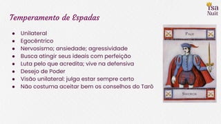 Temperamento de Espadas
● Unilateral
● Egocêntrico
● Nervosismo; ansiedade; agressividade
● Busca atingir seus ideais com perfeição
● Luta pelo que acredita; vive na defensiva
● Desejo de Poder
● Visão unilateral: julga estar sempre certo
● Não costuma aceitar bem os conselhos do Tarô
 