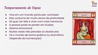 Temperamento de Copas
● Vive em um mundo particular; sonhador
● Não costuma ter muito senso de praticidade
● Só quer ser feliz e viver com mais harmonia
● A pessoa pode se perder em ilusões
● Abismo emocional
● Muitas vezes não percebe os obstáculos
● Vê o mundo de forma poética ou dramática
(depende da numeração)
 