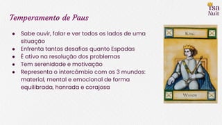 Temperamento de Paus
● Sabe ouvir, falar e ver todos os lados de uma
situação
● Enfrenta tantos desafios quanto Espadas
● É ativo na resolução dos problemas
● Tem serenidade e motivação
● Representa o intercâmbio com os 3 mundos:
material, mental e emocional de forma
equilibrada, honrada e corajosa
 