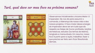 Tarô, qual deve ser meu foco na próxima semana?
Observamos inicialmente o Arcano Maior: O
Imperador. Ele nos diz para assumir o
comando, a liderança da nossa vida e dos
nossos projetos. O foco maior dessa energia
do Imperador deve ser em tudo que diz
respeito ao Naipe de Ouros: profissão, tarefas
domésticas, estudos (os temas da Matrix),
tangíveis e mensuráveis. Em resumo, nosso
foco é partir para a ação, trabalhar, fazer o
que precisa ser feito sem ficar filosofando
demais.
 