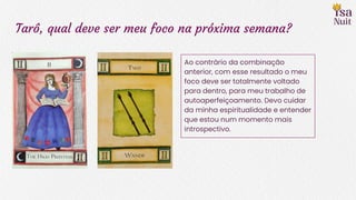 Tarô, qual deve ser meu foco na próxima semana?
Ao contrário da combinação
anterior, com esse resultado o meu
foco deve ser totalmente voltado
para dentro, para meu trabalho de
autoaperfeiçoamento. Devo cuidar
da minha espiritualidade e entender
que estou num momento mais
introspectivo.
 