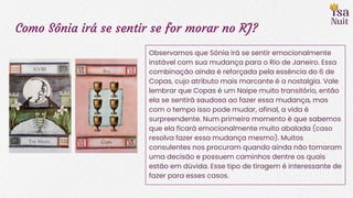 Como Sônia irá se sentir se for morar no RJ?
Observamos que Sônia irá se sentir emocionalmente
instável com sua mudança para o Rio de Janeiro. Essa
combinação ainda é reforçada pela essência do 6 de
Copas, cujo atributo mais marcante é a nostalgia. Vale
lembrar que Copas é um Naipe muito transitório, então
ela se sentirá saudosa ao fazer essa mudança, mas
com o tempo isso pode mudar, afinal, a vida é
surpreendente. Num primeiro momento é que sabemos
que ela ficará emocionalmente muito abalada (caso
resolva fazer essa mudança mesmo). Muitos
consulentes nos procuram quando ainda não tomaram
uma decisão e possuem caminhos dentre os quais
estão em dúvida. Esse tipo de tiragem é interessante de
fazer para esses casos.
 