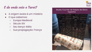 E de onde veio o Tarot?
● A origem exata é um mistério
● O que sabemos:
○ Europa Medieval
○ Século XIV
○ Seu berço: Itália
○ Sua propagação: França
Museu Fournier de Naipes de Álava
Espanha
 