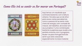 Como Elis irá se sentir se for morar em Portugal?
Aqui temos um resultado que
contrasta bastante com a leitura
anterior. Perceba que só de olhar
para essas cartas percebemos
como a pessoa irá se sentir mais
cheia de energia, com vontade de
crescer, de trabalhar, de evoluir em
seus projetos. É uma combinação
bastante auspiciosa que revela uma
perfeita sintonia com o progresso.
Mudar-se para Portugal fará Elis
sentir que está crescendo
especialmente na área material.
 