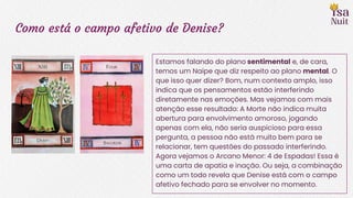 Como está o campo afetivo de Denise?
Estamos falando do plano sentimental e, de cara,
temos um Naipe que diz respeito ao plano mental. O
que isso quer dizer? Bom, num contexto amplo, isso
indica que os pensamentos estão interferindo
diretamente nas emoções. Mas vejamos com mais
atenção esse resultado: A Morte não indica muita
abertura para envolvimento amoroso, jogando
apenas com ela, não seria auspicioso para essa
pergunta, a pessoa não está muito bem para se
relacionar, tem questões do passado interferindo.
Agora vejamos o Arcano Menor: 4 de Espadas! Essa é
uma carta de apatia e inação. Ou seja, a combinação
como um todo revela que Denise está com o campo
afetivo fechado para se envolver no momento.
 