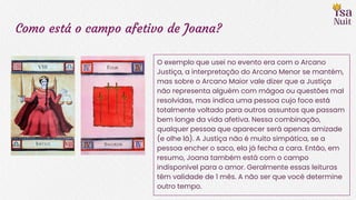 Como está o campo afetivo de Joana?
O exemplo que usei no evento era com o Arcano
Justiça, a interpretação do Arcano Menor se mantém,
mas sobre o Arcano Maior vale dizer que a Justiça
não representa alguém com mágoa ou questões mal
resolvidas, mas indica uma pessoa cujo foco está
totalmente voltado para outros assuntos que passam
bem longe da vida afetiva. Nessa combinação,
qualquer pessoa que aparecer será apenas amizade
(e olhe lá). A Justiça não é muito simpática, se a
pessoa encher o saco, ela já fecha a cara. Então, em
resumo, Joana também está com o campo
indisponível para o amor. Geralmente essas leituras
têm validade de 1 mês. A não ser que você determine
outro tempo.
 