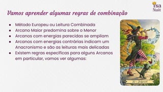 Vamos aprender algumas regras de combinação
● Método Europeu ou Leitura Combinada
● Arcano Maior predomina sobre o Menor
● Arcanos com energias parecidas se ampliam
● Arcanos com energias contrárias indicam um
Anacronismo e são as leituras mais delicadas
● Existem regras específicas para alguns Arcanos
em particular, vamos ver algumas:
 