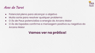 Ases do Tarot
● Potencial pleno para alcançar o objetivo
● Muita sorte para resolver qualquer problema
● O Ás de Paus potencializa a energia do Arcano Maior
● O Ás de Espadas confirma a mensagem positiva ou negativa do
Arcano Maior
Vamos ver na prática!
 