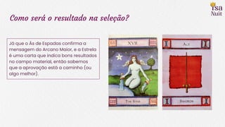 Como será o resultado na seleção?
Já que o Ás de Espadas confirma a
mensagem do Arcano Maior, e a Estrela
é uma carta que indica bons resultados
no campo material, então sabemos
que a aprovação está a caminho (ou
algo melhor).
 