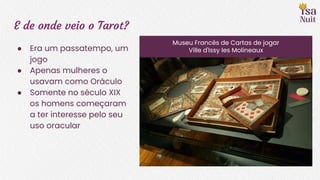 E de onde veio o Tarot?
● Era um passatempo, um
jogo
● Apenas mulheres o
usavam como Oráculo
● Somente no século XIX
os homens começaram
a ter interesse pelo seu
uso oracular
Museu Francês de Cartas de jogar
Ville d'Issy les Molineaux
 