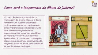 Como será o lançamento do álbum de Juliette?
Já que o Ás de Paus potencializa a
mensagem do Arcano Maior, e o Carro
fala sobre um sucesso alcançado
rapidamente, sabemos que isso será
ainda maior do que o imaginado. E, de
fato, o álbum atingiu números
impressionantes, tornando-se o álbum
de maior sucesso em 2021 no Brasil.
Apesar disso, é um sucesso passageiro,
ela precisará continuar se reinventando,
lançando novas músicas, para continuar
se mantendo em destaque.
 