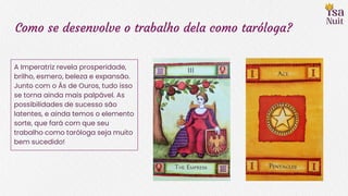 Como se desenvolve o trabalho dela como taróloga?
A Imperatriz revela prosperidade,
brilho, esmero, beleza e expansão.
Junto com o Ás de Ouros, tudo isso
se torna ainda mais palpável. As
possibilidades de sucesso são
latentes, e ainda temos o elemento
sorte, que fará com que seu
trabalho como taróloga seja muito
bem sucedido!
 