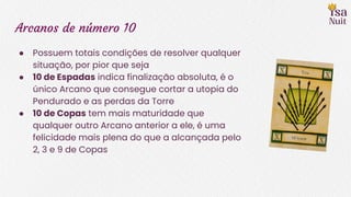 Arcanos de número 10
● Possuem totais condições de resolver qualquer
situação, por pior que seja
● 10 de Espadas indica finalização absoluta, é o
único Arcano que consegue cortar a utopia do
Pendurado e as perdas da Torre
● 10 de Copas tem mais maturidade que
qualquer outro Arcano anterior a ele, é uma
felicidade mais plena do que a alcançada pelo
2, 3 e 9 de Copas
 