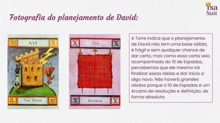 Fotografia do planejamento de David:
A Torre indica que o planejamento
de David não tem uma base sólida,
é frágil e sem qualquer chance de
dar certo, mas como essa carta veio
acompanhada do 10 de Espadas,
percebemos que ele mesmo irá
finalizar essas ideias e dar início a
algo novo. Não haverá grandes
abalos porque o 10 de Espadas é um
Arcano de resolução e definição, de
forma absoluta.
 