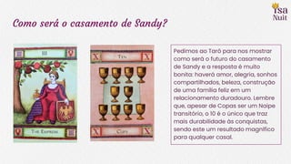 Como será o casamento de Sandy?
Pedimos ao Tarô para nos mostrar
como será o futuro do casamento
de Sandy e a resposta é muito
bonita: haverá amor, alegria, sonhos
compartilhados, beleza, construção
de uma família feliz em um
relacionamento duradouro. Lembre
que, apesar de Copas ser um Naipe
transitório, o 10 é o único que traz
mais durabilidade às conquistas,
sendo este um resultado magnífico
para qualquer casal.
 