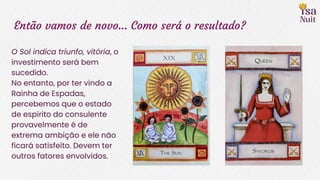 Então vamos de novo… Como será o resultado?
O Sol indica triunfo, vitória, o
investimento será bem
sucedido.
No entanto, por ter vindo a
Rainha de Espadas,
percebemos que o estado
de espírito do consulente
provavelmente é de
extrema ambição e ele não
ficará satisfeito. Devem ter
outros fatores envolvidos.
 
