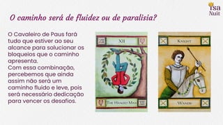 O caminho será de fluidez ou de paralisia?
O Cavaleiro de Paus fará
tudo que estiver ao seu
alcance para solucionar os
bloqueios que o caminho
apresenta.
Com essa combinação,
percebemos que ainda
assim não será um
caminho fluido e leve, pois
será necessário dedicação
para vencer os desafios.
 