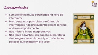 Recomendações
● Sempre tenha muita serenidade na hora de
interpretar
● Faça perguntas para obter o máximo de
informações, não pressuponha e nem conclua
nada antecipadamente
● Não misture linhas interpretativas
● Não tente adivinhar, seu papel é interpretar a
simbologia e servir de canal para orientar as
pessoas que chegarem até você
 