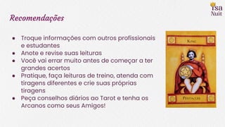 Recomendações
● Troque informações com outros profissionais
e estudantes
● Anote e revise suas leituras
● Você vai errar muito antes de começar a ter
grandes acertos
● Pratique, faça leituras de treino, atenda com
tiragens diferentes e crie suas próprias
tiragens
● Peça conselhos diários ao Tarot e tenha os
Arcanos como seus Amigos!
 