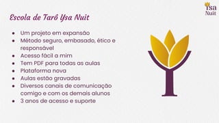 Escola de Tarô Ysa Nuit
● Um projeto em expansão
● Método seguro, embasado, ético e
responsável
● Acesso fácil a mim
● Tem PDF para todas as aulas
● Plataforma nova
● Aulas estão gravadas
● Diversos canais de comunicação
comigo e com os demais alunos
● 3 anos de acesso e suporte
 
