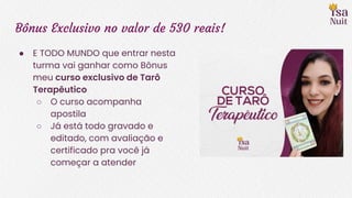 Bônus Exclusivo no valor de 530 reais!
● E TODO MUNDO que entrar nesta
turma vai ganhar como Bônus
meu curso exclusivo de Tarô
Terapêutico
○ O curso acompanha
apostila
○ Já está todo gravado e
editado, com avaliação e
certificado pra você já
começar a atender
 