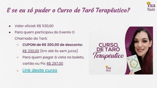 E se eu só puder o Curso de Tarô Terapêutico?
● Valor oficial: R$ 530,00
● Para quem participou do Evento O
Chamado do Tarô:
○ CUPOM de R$ 200,00 de desconto:
R$ 330,00 (Em até 6x sem juros)
○ Para quem pagar à vista no boleto,
cartão ou Pix: R$ 297,00
○ Link deste curso
 