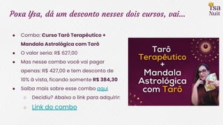 Poxa Ysa, dá um desconto nesses dois cursos, vai…
● Combo: Curso Tarô Terapêutico +
Mandala Astrológica com Tarô
● O valor seria: R$ 627,00
● Mas nesse combo você vai pagar
apenas: R$ 427,00 e tem desconto de
10% à vista, ficando somente R$ 384,30
● Saiba mais sobre esse combo aqui
○ Decidiu? Abaixo o link para adquirir:
○ Link do combo
 
