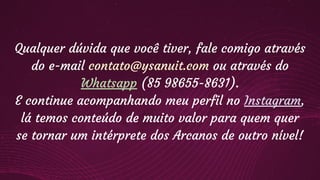 Qualquer dúvida que você tiver, fale comigo através
do e-mail contato@ysanuit.com ou através do
Whatsapp (85 98655-8631).
E continue acompanhando meu perfil no Instagram,
lá temos conteúdo de muito valor para quem quer
se tornar um intérprete dos Arcanos de outro nível!
 
