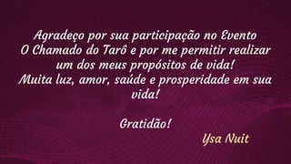 Agradeço por sua participação no Evento
O Chamado do Tarô e por me permitir realizar
um dos meus propósitos de vida!
Muita luz, amor, saúde e prosperidade em sua
vida!
Gratidão!
Ysa Nuit
 