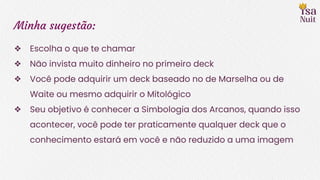 Minha sugestão:
❖ Escolha o que te chamar
❖ Não invista muito dinheiro no primeiro deck
❖ Você pode adquirir um deck baseado no de Marselha ou de
Waite ou mesmo adquirir o Mitológico
❖ Seu objetivo é conhecer a Simbologia dos Arcanos, quando isso
acontecer, você pode ter praticamente qualquer deck que o
conhecimento estará em você e não reduzido a uma imagem
 