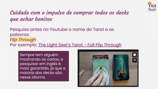 Cuidado com o impulso de comprar todos os decks
que achar bonitos
Pesquise antes no Youtube o nome do Tarot e as
palavras:
Flip Through
Por exemplo: The Light Seer's Tarot - Full Flip Through
Sempre tem alguém
mostrando as cartas, e
pesquisar em inglês é
mais garantido, já que a
maioria dos decks são
nesse idioma.
 