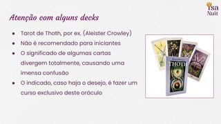 Atenção com alguns decks
● Tarot de Thoth, por ex. (Aleister Crowley)
● Não é recomendado para iniciantes
● O significado de algumas cartas
divergem totalmente, causando uma
imensa confusão
● O indicado, caso haja o desejo, é fazer um
curso exclusivo deste oráculo
 