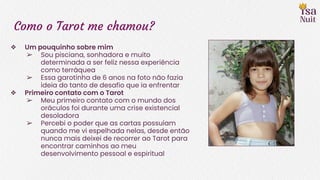 Como o Tarot me chamou?
❖ Um pouquinho sobre mim
➢ Sou pisciana, sonhadora e muito
determinada a ser feliz nessa experiência
como terráquea
➢ Essa garotinha de 6 anos na foto não fazia
ideia do tanto de desafio que ia enfrentar
❖ Primeiro contato com o Tarot
➢ Meu primeiro contato com o mundo dos
oráculos foi durante uma crise existencial
desoladora
➢ Percebi o poder que as cartas possuíam
quando me vi espelhada nelas, desde então
nunca mais deixei de recorrer ao Tarot para
encontrar caminhos ao meu
desenvolvimento pessoal e espiritual
 