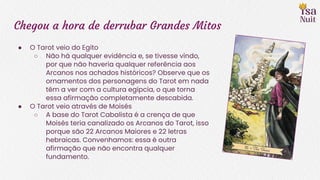 Chegou a hora de derrubar Grandes Mitos
● O Tarot veio do Egito
○ Não há qualquer evidência e, se tivesse vindo,
por que não haveria qualquer referência aos
Arcanos nos achados históricos? Observe que os
ornamentos dos personagens do Tarot em nada
têm a ver com a cultura egípcia, o que torna
essa afirmação completamente descabida.
● O Tarot veio através de Moisés
○ A base do Tarot Cabalista é a crença de que
Moisés teria canalizado os Arcanos do Tarot, isso
porque são 22 Arcanos Maiores e 22 letras
hebraicas. Convenhamos: essa é outra
afirmação que não encontra qualquer
fundamento.
 