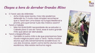 Chegou a hora de derrubar Grandes Mitos
● O Tarot veio de Atlântida
○ Acho linda essa teoria, mas não podemos
defendê-la. É muito mais simples reconhecer
que o Tarot tem uma base na Europa Medieval e
pronto, pra quê tornar tudo tão místico assim?
● Tarot e Cabala
○ Não há QUALQUER necessidade de se estudar a
Cabala para o uso do Tarot, esse é outro grande
mito que deve ser derrubado.
● Tarot e Magia/Rituais
○ Também é outro mito o de que precisamos fazer
rituais mágicos para usar o Tarot. Tenho muitos
alunos que são extremamente acadêmicos no
uso dos Arcanos, assim como tenho alunos mais
esotéricos. Não existe nenhuma regra.
 