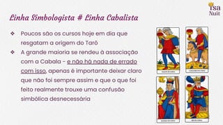 Linha Simbologista # Linha Cabalista
❖ Poucos são os cursos hoje em dia que
resgatam a origem do Tarô
❖ A grande maioria se rendeu à associação
com a Cabala - e não há nada de errado
com isso, apenas é importante deixar claro
que não foi sempre assim e que o que foi
feito realmente trouxe uma confusão
simbólica desnecessária
 