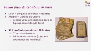 Vamos falar da Estrutura do Tarot
● Deck = conjunto de cartas = baralho
● Arcano = Mistério ou Chave
○ Arcano virou um sinônimo para as
figuras das cartas de Tarot
● Só é um Tarô quando tem 78 Cartas
○ 22 Arcanos Maiores
○ 56 Arcanos Menores (também
chamados de Auxiliares)
 