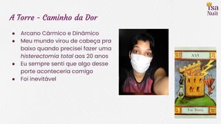 A Torre - Caminho da Dor
● Arcano Cármico e Dinâmico
● Meu mundo virou de cabeça pra
baixo quando precisei fazer uma
histerectomia total aos 20 anos
● Eu sempre senti que algo desse
porte aconteceria comigo
● Foi inevitável
 