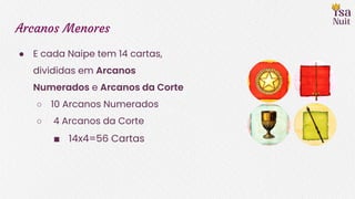 Arcanos Menores
● E cada Naipe tem 14 cartas,
divididas em Arcanos
Numerados e Arcanos da Corte
○ 10 Arcanos Numerados
○ 4 Arcanos da Corte
■ 14x4=56 Cartas
 