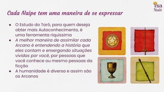Cada Naipe tem uma maneira de se expressar
● O Estudo do Tarô, para quem deseja
obter mais Autoconhecimento, é
uma ferramenta riquíssima
● A melhor maneira de assimilar cada
Arcano é entendendo a história que
eles contam e enxergando situações
vividas por você, por pessoas que
você conhece ou mesmo pessoas da
ficção
● A humanidade é diversa e assim são
os Arcanos
 