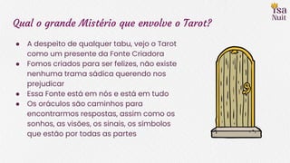 Qual o grande Mistério que envolve o Tarot?
● A despeito de qualquer tabu, vejo o Tarot
como um presente da Fonte Criadora
● Fomos criados para ser felizes, não existe
nenhuma trama sádica querendo nos
prejudicar
● Essa Fonte está em nós e está em tudo
● Os oráculos são caminhos para
encontrarmos respostas, assim como os
sonhos, as visões, os sinais, os símbolos
que estão por todas as partes
 