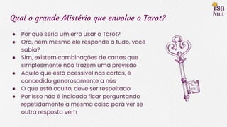 Qual o grande Mistério que envolve o Tarot?
● Por que seria um erro usar o Tarot?
● Ora, nem mesmo ele responde a tudo, você
sabia?
● Sim, existem combinações de cartas que
simplesmente não trazem uma previsão
● Aquilo que está acessível nas cartas, é
concedido generosamente a nós
● O que está oculto, deve ser respeitado
● Por isso não é indicado ficar perguntando
repetidamente a mesma coisa para ver se
outra resposta vem
 
